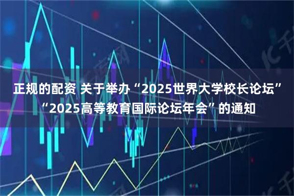 正规的配资 关于举办“2025世界大学校长论坛”“2025高等教育国际论坛年会”的通知