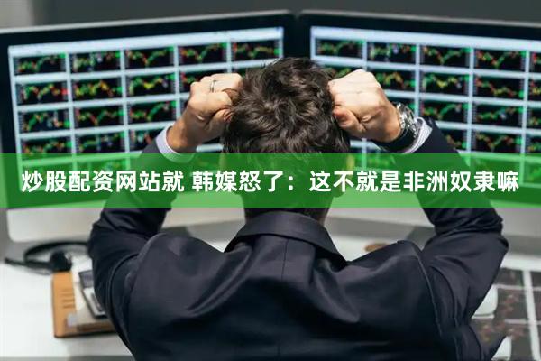 炒股配资网站就 韩媒怒了：这不就是非洲奴隶嘛