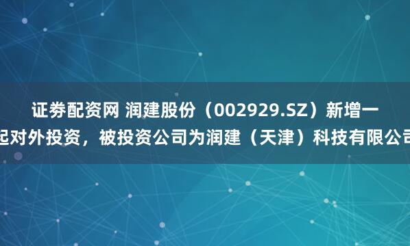 证劵配资网 润建股份（002929.SZ）新增一起对外投资，被投资公司为润建（天津）科技有限公司