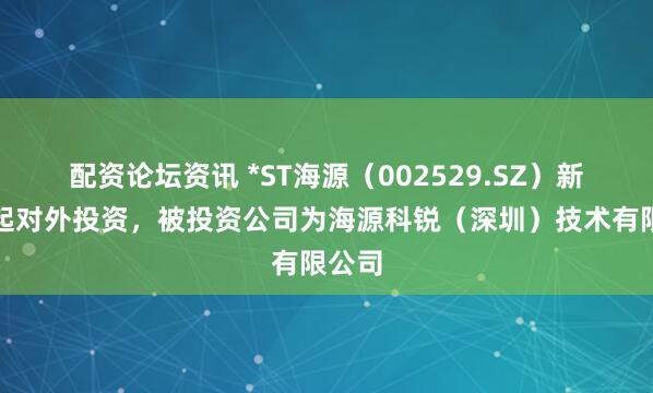 配资论坛资讯 *ST海源(002529.SZ)新增一起对外投资,被投资公司为海源科锐(深圳)技术有限公司