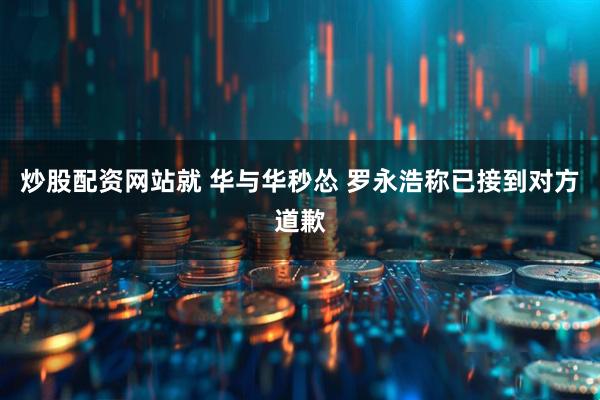 炒股配资网站就 华与华秒怂 罗永浩称已接到对方道歉