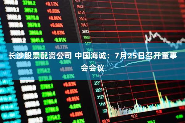 长沙股票配资公司 中国海诚:7月25日召开董事会会议