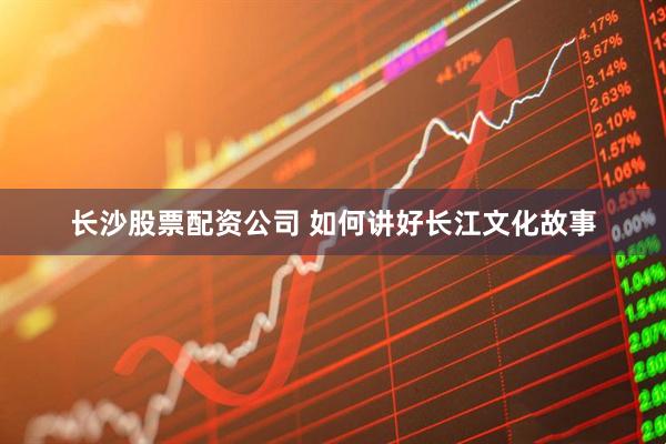 长沙股票配资公司 如何讲好长江文化故事