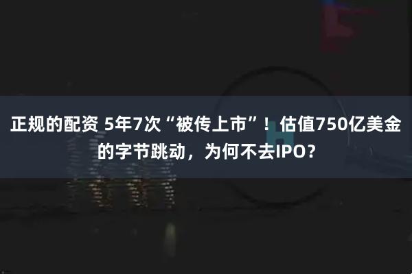 正规的配资 5年7次“被传上市”！估值750亿美金的字节跳动，为何不去IPO？