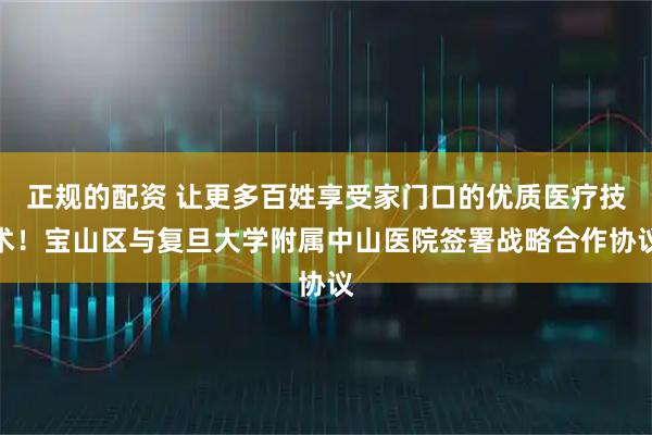 正规的配资 让更多百姓享受家门口的优质医疗技术！宝山区与复旦大学附属中山医院签署战略合作协议