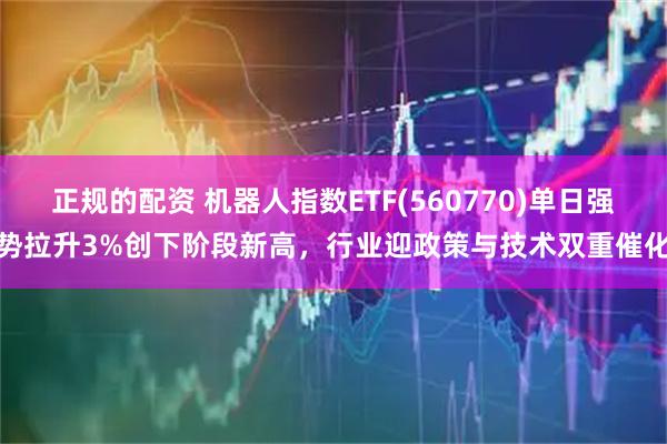 正规的配资 机器人指数ETF(560770)单日强势拉升3%创下阶段新高,行业迎政策与技术双重催化