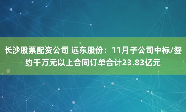 长沙股票配资公司 远东股份：11月子公司中标/签约千万元以上合同订单合计23.83亿元