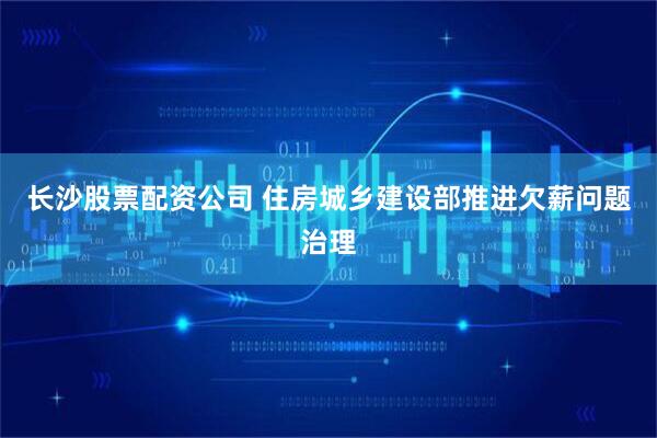 长沙股票配资公司 住房城乡建设部推进欠薪问题治理