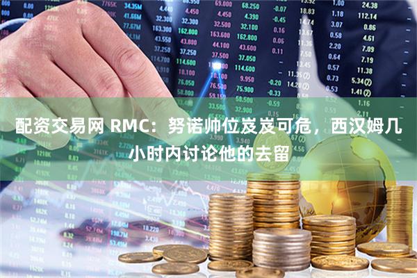配资交易网 RMC：努诺帅位岌岌可危，西汉姆几小时内讨论他的去留