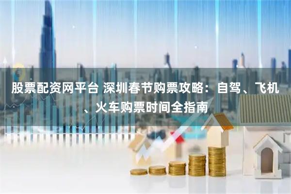 股票配资网平台 深圳春节购票攻略：自驾、飞机、火车购票时间全指南