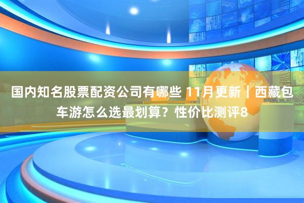 国内知名股票配资公司有哪些 11月更新｜西藏包车游怎么选最划算？性价比测评8