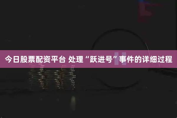 今日股票配资平台 处理“跃进号”事件的详细过程
