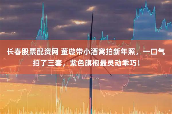 长春股票配资网 董璇带小酒窝拍新年照，一口气拍了三套，紫色旗袍最灵动乖巧！