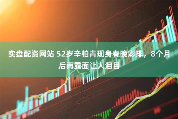 实盘配资网站 52岁辛柏青现身春晚彩排，8个月后再露面让人泪目