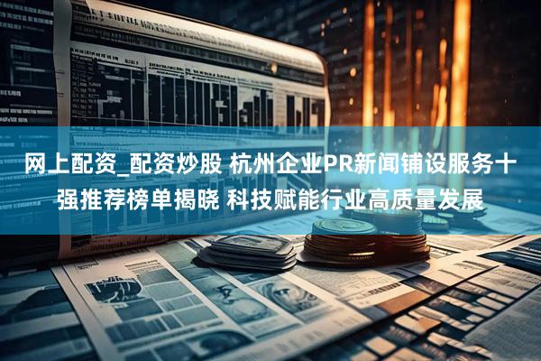 网上配资_配资炒股 杭州企业PR新闻铺设服务十强推荐榜单揭晓 科技赋能行业高质量发展