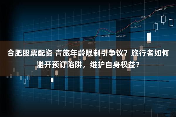 合肥股票配资 青旅年龄限制引争议？旅行者如何避开预订陷阱，维护自身权益？