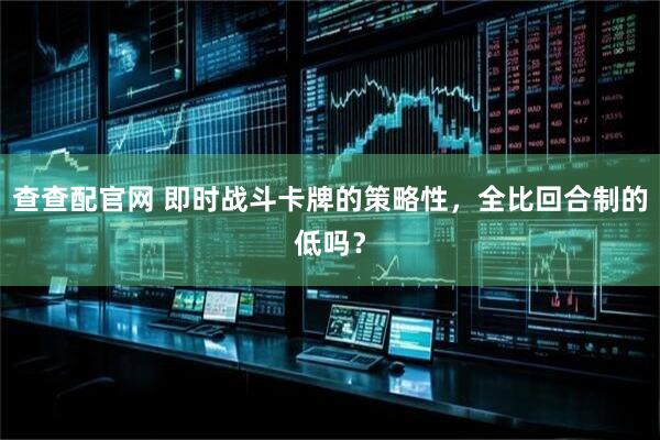 查查配官网 即时战斗卡牌的策略性，全比回合制的低吗？
