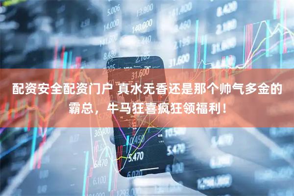 配资安全配资门户 真水无香还是那个帅气多金的霸总，牛马狂喜疯狂领福利！