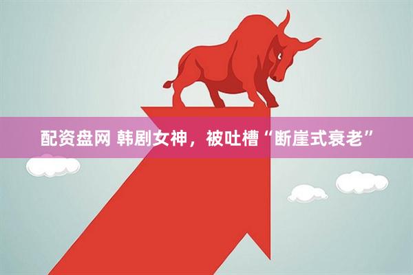 配资盘网 韩剧女神，被吐槽“断崖式衰老”