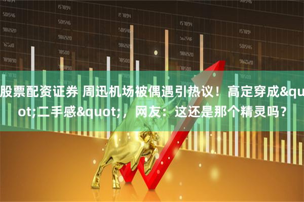 股票配资证券 周迅机场被偶遇引热议！高定穿成"二手感"，网友：这还是那个精灵吗？
