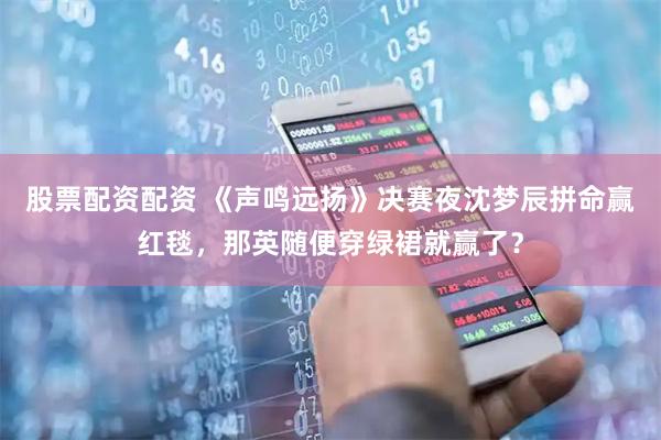股票配资配资 《声鸣远扬》决赛夜沈梦辰拼命赢红毯，那英随便穿绿裙就赢了？