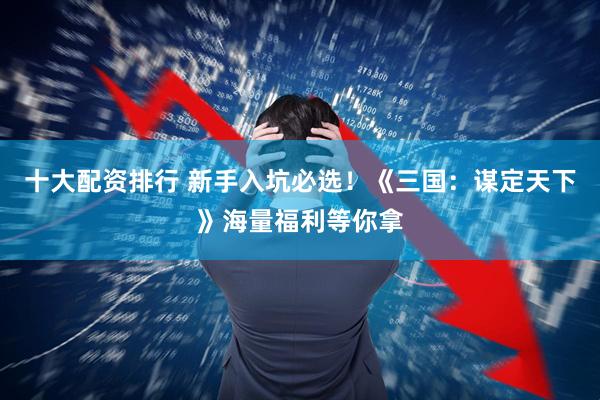 十大配资排行 新手入坑必选！《三国：谋定天下》海量福利等你拿