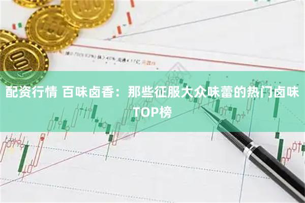 配资行情 百味卤香：那些征服大众味蕾的热门卤味TOP榜