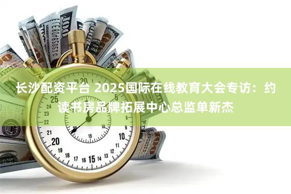 长沙配资平台 2025国际在线教育大会专访：约读书房品牌拓展中心总监单新杰