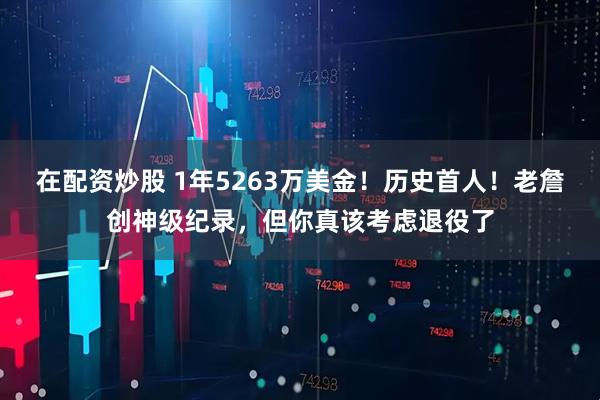 在配资炒股 1年5263万美金！历史首人！老詹创神级纪录，但你真该考虑退役了