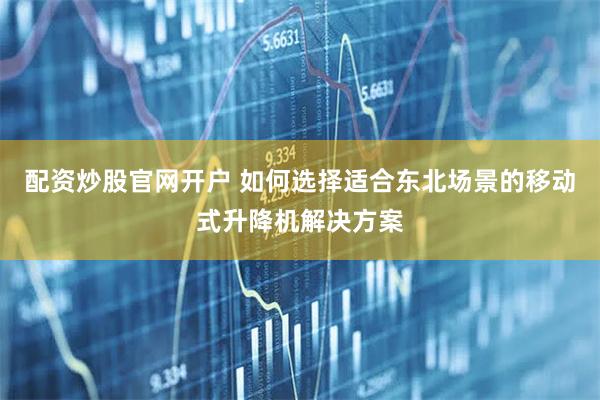 配资炒股官网开户 如何选择适合东北场景的移动式升降机解决方案