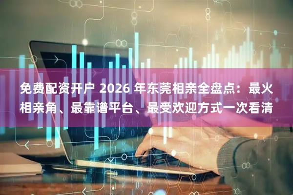 免费配资开户 2026 年东莞相亲全盘点：最火相亲角、最靠谱平台、最受欢迎方式一次看清