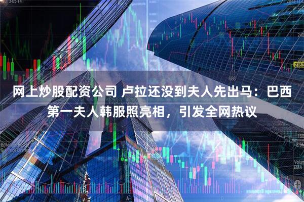 网上炒股配资公司 卢拉还没到夫人先出马：巴西第一夫人韩服照亮相，引发全网热议