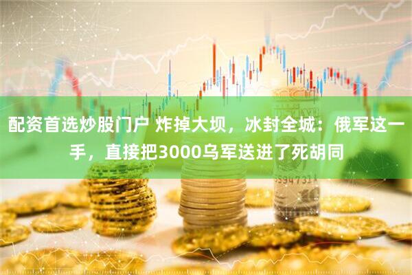 配资首选炒股门户 炸掉大坝，冰封全城：俄军这一手，直接把3000乌军送进了死胡同