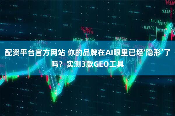 配资平台官方网站 你的品牌在AI眼里已经‘隐形’了吗？实测3款GEO工具