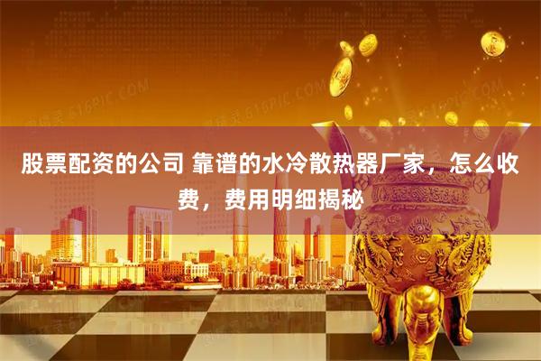 股票配资的公司 靠谱的水冷散热器厂家，怎么收费，费用明细揭秘