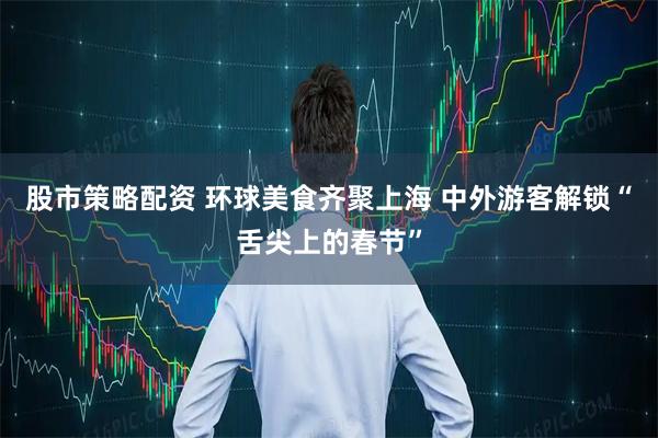 股市策略配资 环球美食齐聚上海 中外游客解锁“舌尖上的春节”