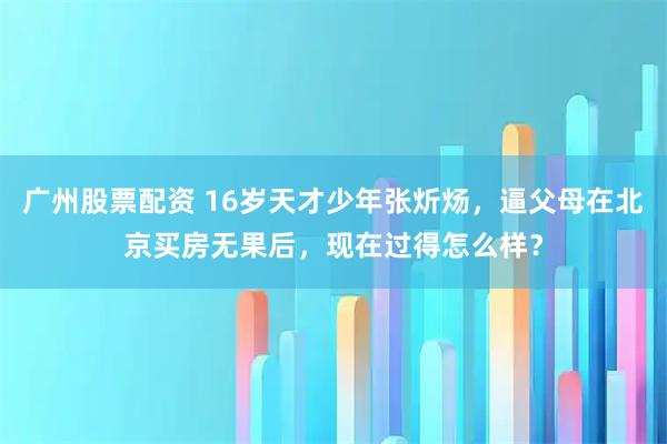 广州股票配资 16岁天才少年张炘炀，逼父母在北京买房无果后，现在过得怎么样？