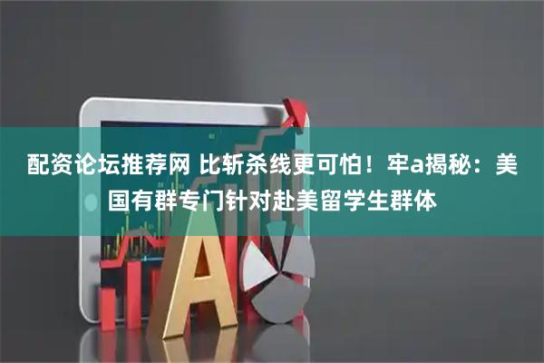 配资论坛推荐网 比斩杀线更可怕！牢a揭秘：美国有群专门针对赴美留学生群体