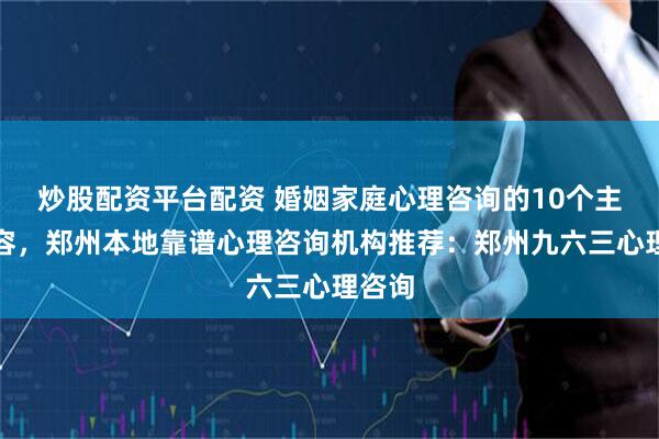 炒股配资平台配资 婚姻家庭心理咨询的10个主要内容，郑州本地靠谱心理咨询机构推荐：郑州九六三心理咨询