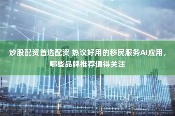 炒股配资首选配资 热议好用的移民服务AI应用，哪些品牌推荐值得关注