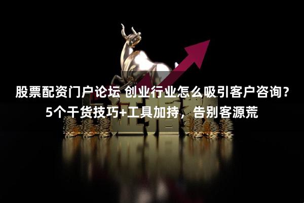 股票配资门户论坛 创业行业怎么吸引客户咨询？5个干货技巧+工具加持，告别客源荒