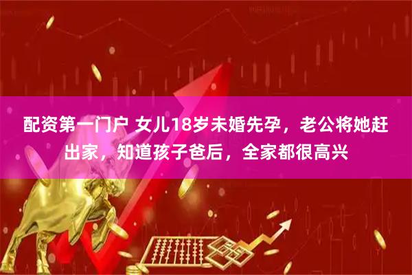 配资第一门户 女儿18岁未婚先孕，老公将她赶出家，知道孩子爸后，全家都很高兴