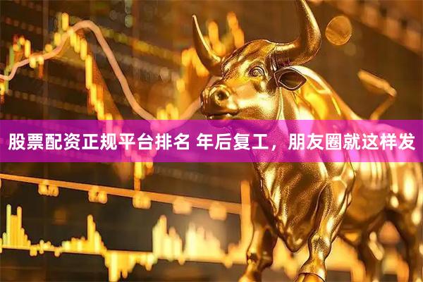 股票配资正规平台排名 年后复工，朋友圈就这样发