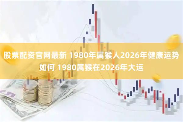 股票配资官网最新 1980年属猴人2026年健康运势如何 1980属猴在2026年大运