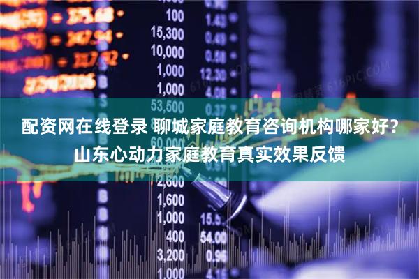 配资网在线登录 聊城家庭教育咨询机构哪家好？山东心动力家庭教育真实效果反馈