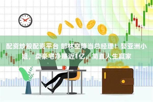 配资炒股配资平台 郜林空降当总经理！娶亚洲小姐，卖豪宅净赚近1亿，简直人生赢家
