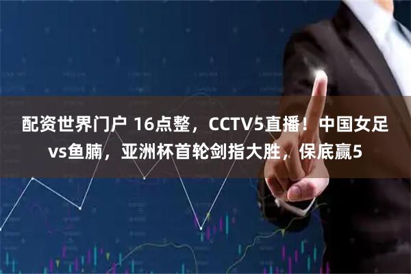 配资世界门户 16点整，CCTV5直播！中国女足vs鱼腩，亚洲杯首轮剑指大胜，保底赢5
