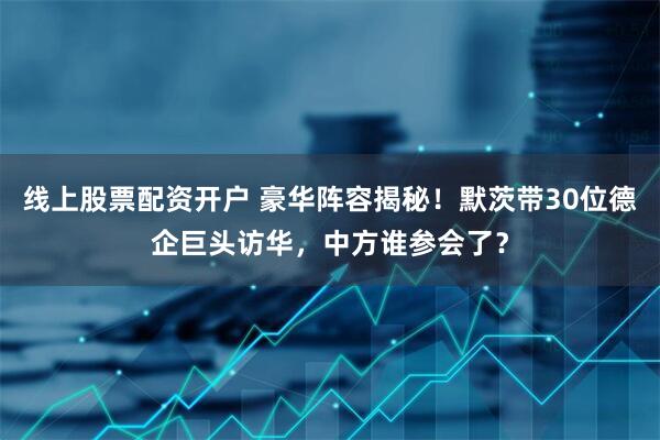线上股票配资开户 豪华阵容揭秘！默茨带30位德企巨头访华，中方谁参会了？