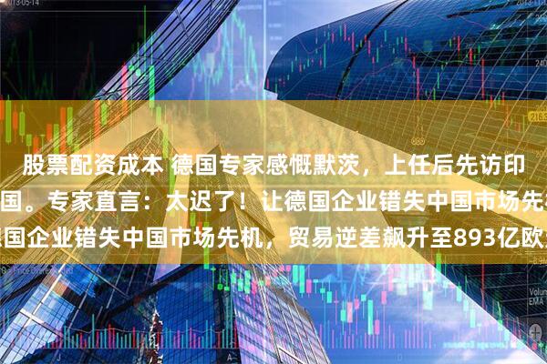 股票配资成本 德国专家感慨默茨，上任后先访印度，拖了近一年才来中国。专家直言：太迟了！让德国企业错失中国市场先机，贸易逆差飙升至893亿欧元