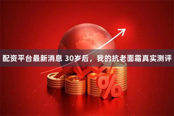 配资平台最新消息 30岁后，我的抗老面霜真实测评